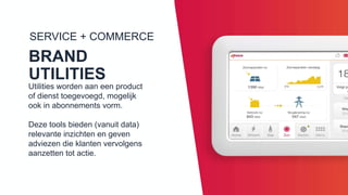 SERVICE + COMMERCE
BRAND UTILITIES
Utilities worden aan een product of
dienst toegevoegd, mogelijk ook in
abonnements vorm.
Deze tools bieden (vanuit data)
relevante inzichten en geven
adviezen die klanten vervolgens
aanzetten tot actie.
 