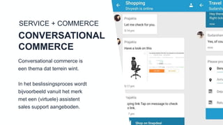 SERVICE + COMMERCE
CONVERSATIONAL
COMMERCE
Conversational commerce is een
thema dat terrein wint.
In het beslissingsproces wordt
bijvoorbeeld vanuit het merk met
een (virtuele) assistent sales
support aangeboden.
 
