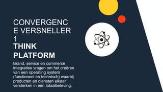 CONVERGENCE
VERSNELLER 1
THINK
PLATFORM
Brand, service en commerce
integraties vragen om het creëren van
een operating system (functioneel en
technisch) waarbij producten en
diensten elkaar versterken in een
totaalbeleving.
 