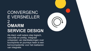 CONVERGENCE
VERSNELLER 2
OMARM
SERVICE DESIGN
Als klant voelt iedere stap logisch,
natuurlijk en prettig. Integraal
ontwerpen van klantbelevingen over
touchpoints en journeys heen is een
kerncompetentie voor het realiseren
van integratie.
 