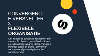CONVERGENCE
VERSNELLER 3
FLEXIBELE
ORGANISATIE
Om integratie succes te realiseren zijn
nieuwe flexibele organisatiestructuren en
rollen nodig waarbij klantervaringen
centraal staan en brand, service en
commerce afgevaardigden actief
samenwerken.
 