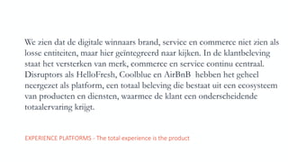 We zien dat de digitale winnaars brand, service en commerce niet zien als
losse entiteiten, maar hier geïntegreerd naar kijken. In de klantbeleving
staat het versterken van merk, commerce en service continu centraal.
Disruptors als HelloFresh, Coolblue en AirBnB hebben het geheel
neergezet als platform, een totaal beleving die bestaat uit een ecosysteem
van producten en diensten, waarmee de klant een onderscheidende
totaalervaring krijgt.
EXPERIENCE	PLATFORMS	- The	total	experience	is	the	product
 
