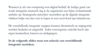 Wanneer je als van oorsprong non-digital bedrijf de heilige graal van
totale integratie nastreeft, leg je de organisatie een bijna verlammende
ambitie op. Strategische prioritiet vaststellen op de digitale integratie
vlakken helpt om niet vast te lopen in een overvloed aan initiatieven.
De verschillende integratie stappen kunnen thematisch en stapsgewijs
worden bedacht en uitgerold. Ieder convergence snijvlak heeft zijn
eigen kenmerken, kansen en uitdagingen.
In de volgende slides staat een selectie van verschillende
integratie tactieken.
 