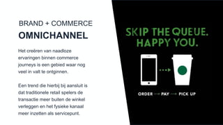 Het creëren van naadloze ervaringen
binnen commerce journeys is een
gebied waar nog veel in valt te
ontginnen.
Een trend die hierbij bij aansluit is dat
traditionele retail spelers de transactie
meer buiten de winkel verleggen en
het fysieke kanaal meer inzetten als
servicepunt.
BRAND + COMMERCE
OMNICHANNEL
 
