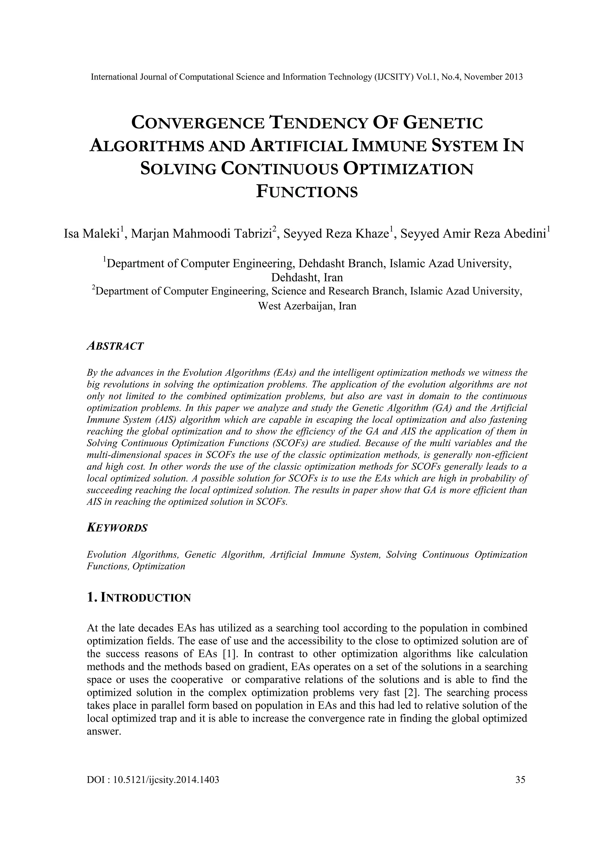 International Journal of Computational Science and Information Technology (IJCSITY) Vol.1, No.4, November 2013 CONVERGENCE TENDENCY OF GENETIC ALGORITHMS AND ARTIFICIAL IMMUNE SYSTEM IN SOLVING CONTINUOUS OPTIMIZATION FUNCTIONS Isa Maleki1, Marjan Mahmoodi Tabrizi2, Seyyed Reza Khaze1, Seyyed Amir Reza Abedini1 1 Department of Computer Engineering, Dehdasht Branch, Islamic Azad University, Dehdasht, Iran 2 Department of Computer Engineering, Science and Research Branch, Islamic Azad University, West Azerbaijan, Iran ABSTRACT By the advances in the Evolution Algorithms (EAs) and the intelligent optimization methods we witness the big revolutions in solving the optimization problems. The application of the evolution algorithms are not only not limited to the combined optimization problems, but also are vast in domain to the continuous optimization problems. In this paper we analyze and study the Genetic Algorithm (GA) and the Artificial Immune System (AIS) algorithm which are capable in escaping the local optimization and also fastening reaching the global optimization and to show the efficiency of the GA and AIS the application of them in Solving Continuous Optimization Functions (SCOFs) are studied. Because of the multi variables and the multi-dimensional spaces in SCOFs the use of the classic optimization methods, is generally non-efficient and high cost. In other words the use of the classic optimization methods for SCOFs generally leads to a local optimized solution. A possible solution for SCOFs is to use the EAs which are high in probability of succeeding reaching the local optimized solution. The results in paper show that GA is more efficient than AIS in reaching the optimized solution in SCOFs. KEYWORDS Evolution Algorithms, Genetic Algorithm, Artificial Immune System, Solving Continuous Optimization Functions, Optimization 1. INTRODUCTION At the late decades EAs has utilized as a searching tool according to the population in combined optimization fields. The ease of use and the accessibility to the close to optimized solution are of the success reasons of EAs [1]. In contrast to other optimization algorithms like calculation methods and the methods based on gradient, EAs operates on a set of the solutions in a searching space or uses the cooperative or comparative relations of the solutions and is able to find the optimized solution in the complex optimization problems very fast [2]. The searching process takes place in parallel form based on population in EAs and this had led to relative solution of the local optimized trap and it is able to increase the convergence rate in finding the global optimized answer. DOI : 10.5121/ijcsity.2014.1403 35 