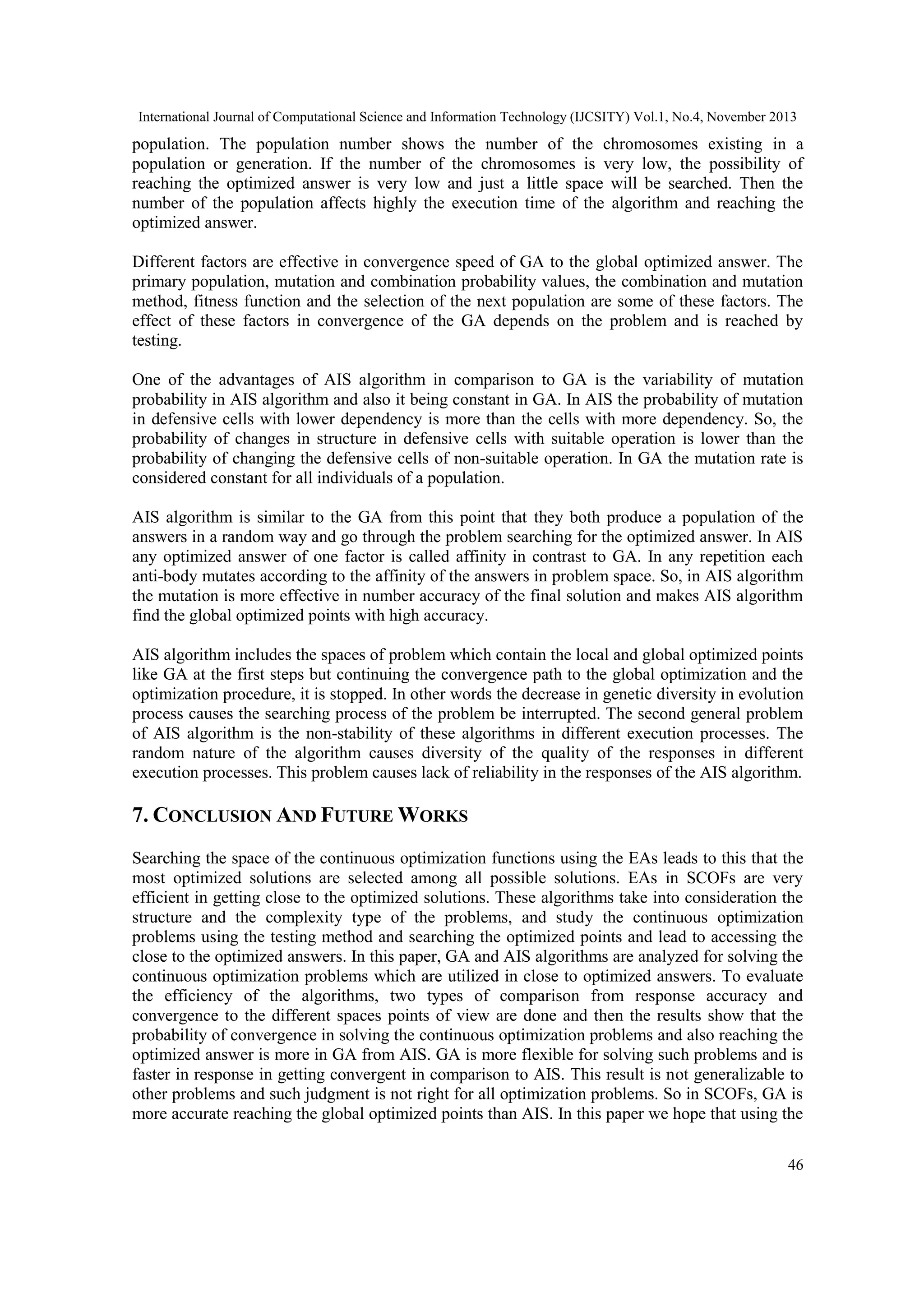 International Journal of Computational Science and Information Technology (IJCSITY) Vol.1, No.4, November 2013 population. The population number shows the number of the chromosomes existing in a population or generation. If the number of the chromosomes is very low, the possibility of reaching the optimized answer is very low and just a little space will be searched. Then the number of the population affects highly the execution time of the algorithm and reaching the optimized answer. Different factors are effective in convergence speed of GA to the global optimized answer. The primary population, mutation and combination probability values, the combination and mutation method, fitness function and the selection of the next population are some of these factors. The effect of these factors in convergence of the GA depends on the problem and is reached by testing. One of the advantages of AIS algorithm in comparison to GA is the variability of mutation probability in AIS algorithm and also it being constant in GA. In AIS the probability of mutation in defensive cells with lower dependency is more than the cells with more dependency. So, the probability of changes in structure in defensive cells with suitable operation is lower than the probability of changing the defensive cells of non-suitable operation. In GA the mutation rate is considered constant for all individuals of a population. AIS algorithm is similar to the GA from this point that they both produce a population of the answers in a random way and go through the problem searching for the optimized answer. In AIS any optimized answer of one factor is called affinity in contrast to GA. In any repetition each anti-body mutates according to the affinity of the answers in problem space. So, in AIS algorithm the mutation is more effective in number accuracy of the final solution and makes AIS algorithm find the global optimized points with high accuracy. AIS algorithm includes the spaces of problem which contain the local and global optimized points like GA at the first steps but continuing the convergence path to the global optimization and the optimization procedure, it is stopped. In other words the decrease in genetic diversity in evolution process causes the searching process of the problem be interrupted. The second general problem of AIS algorithm is the non-stability of these algorithms in different execution processes. The random nature of the algorithm causes diversity of the quality of the responses in different execution processes. This problem causes lack of reliability in the responses of the AIS algorithm. 7. CONCLUSION AND FUTURE WORKS Searching the space of the continuous optimization functions using the EAs leads to this that the most optimized solutions are selected among all possible solutions. EAs in SCOFs are very efficient in getting close to the optimized solutions. These algorithms take into consideration the structure and the complexity type of the problems, and study the continuous optimization problems using the testing method and searching the optimized points and lead to accessing the close to the optimized answers. In this paper, GA and AIS algorithms are analyzed for solving the continuous optimization problems which are utilized in close to optimized answers. To evaluate the efficiency of the algorithms, two types of comparison from response accuracy and convergence to the different spaces points of view are done and then the results show that the probability of convergence in solving the continuous optimization problems and also reaching the optimized answer is more in GA from AIS. GA is more flexible for solving such problems and is faster in response in getting convergent in comparison to AIS. This result is not generalizable to other problems and such judgment is not right for all optimization problems. So in SCOFs, GA is more accurate reaching the global optimized points than AIS. In this paper we hope that using the 46 