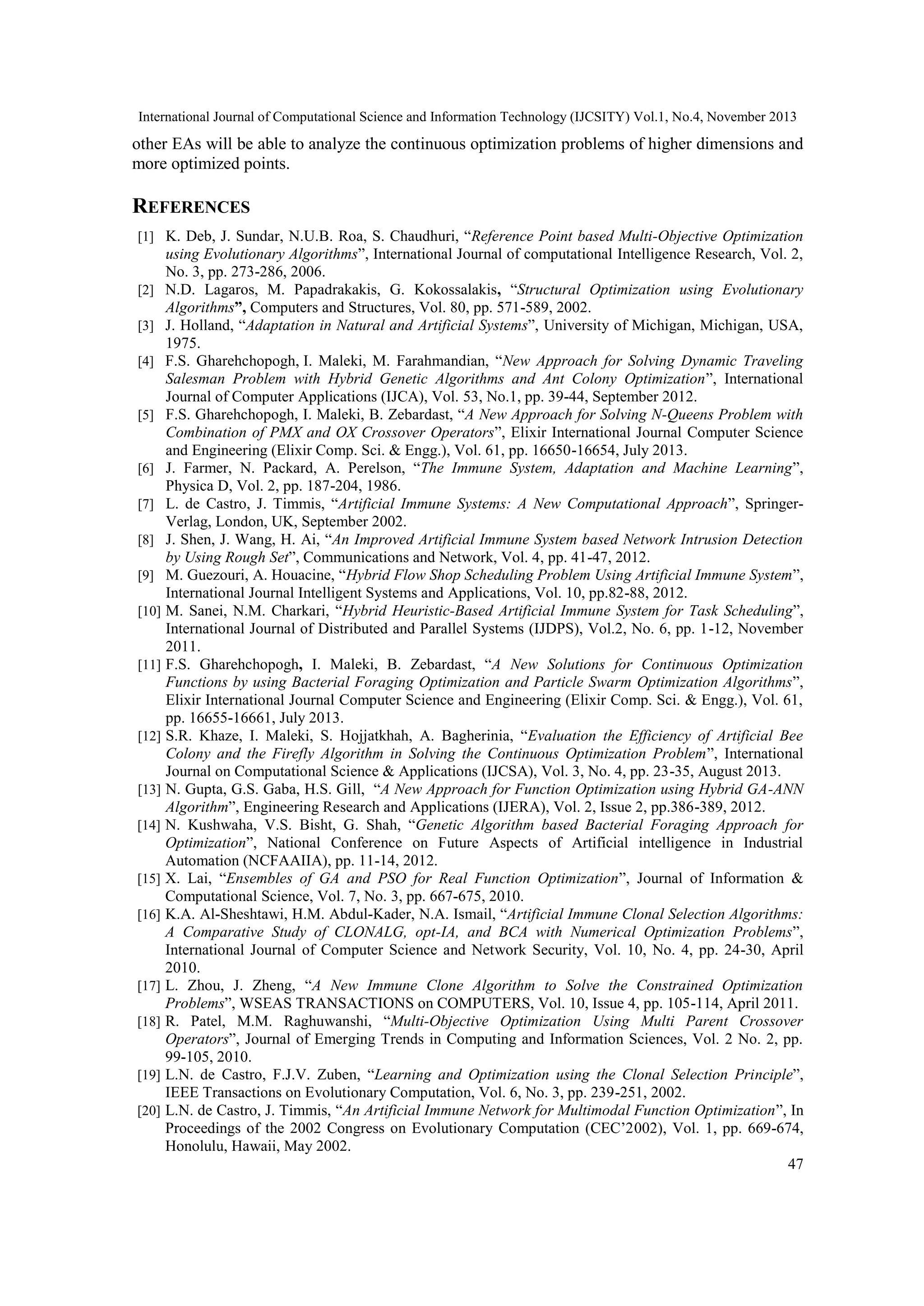 International Journal of Computational Science and Information Technology (IJCSITY) Vol.1, No.4, November 2013 other EAs will be able to analyze the continuous optimization problems of higher dimensions and more optimized points. REFERENCES [1] K. Deb, J. Sundar, N.U.B. Roa, S. Chaudhuri, “Reference Point based Multi-Objective Optimization using Evolutionary Algorithms”, International Journal of computational Intelligence Research, Vol. 2, No. 3, pp. 273-286, 2006. [2] N.D. Lagaros, M. Papadrakakis, G. Kokossalakis, “Structural Optimization using Evolutionary Algorithms”, Computers and Structures, Vol. 80, pp. 571-589, 2002. [3] J. Holland, “Adaptation in Natural and Artificial Systems”, University of Michigan, Michigan, USA, 1975. [4] F.S. Gharehchopogh, I. Maleki, M. Farahmandian, “New Approach for Solving Dynamic Traveling Salesman Problem with Hybrid Genetic Algorithms and Ant Colony Optimization”, International Journal of Computer Applications (IJCA), Vol. 53, No.1, pp. 39-44, September 2012. [5] F.S. Gharehchopogh, I. Maleki, B. Zebardast, “A New Approach for Solving N-Queens Problem with Combination of PMX and OX Crossover Operators”, Elixir International Journal Computer Science and Engineering (Elixir Comp. Sci. & Engg.), Vol. 61, pp. 16650-16654, July 2013. [6] J. Farmer, N. Packard, A. Perelson, “The Immune System, Adaptation and Machine Learning”, Physica D, Vol. 2, pp. 187-204, 1986. [7] L. de Castro, J. Timmis, “Artificial Immune Systems: A New Computational Approach”, SpringerVerlag, London, UK, September 2002. [8] J. Shen, J. Wang, H. Ai, “An Improved Artificial Immune System based Network Intrusion Detection by Using Rough Set”, Communications and Network, Vol. 4, pp. 41-47, 2012. [9] M. Guezouri, A. Houacine, “Hybrid Flow Shop Scheduling Problem Using Artificial Immune System”, International Journal Intelligent Systems and Applications, Vol. 10, pp.82-88, 2012. [10] M. Sanei, N.M. Charkari, “Hybrid Heuristic-Based Artificial Immune System for Task Scheduling”, International Journal of Distributed and Parallel Systems (IJDPS), Vol.2, No. 6, pp. 1-12, November 2011. [11] F.S. Gharehchopogh, I. Maleki, B. Zebardast, “A New Solutions for Continuous Optimization Functions by using Bacterial Foraging Optimization and Particle Swarm Optimization Algorithms”, Elixir International Journal Computer Science and Engineering (Elixir Comp. Sci. & Engg.), Vol. 61, pp. 16655-16661, July 2013. [12] S.R. Khaze, I. Maleki, S. Hojjatkhah, A. Bagherinia, “Evaluation the Efficiency of Artificial Bee Colony and the Firefly Algorithm in Solving the Continuous Optimization Problem”, International Journal on Computational Science & Applications (IJCSA), Vol. 3, No. 4, pp. 23-35, August 2013. [13] N. Gupta, G.S. Gaba, H.S. Gill, “A New Approach for Function Optimization using Hybrid GA-ANN Algorithm”, Engineering Research and Applications (IJERA), Vol. 2, Issue 2, pp.386-389, 2012. [14] N. Kushwaha, V.S. Bisht, G. Shah, “Genetic Algorithm based Bacterial Foraging Approach for Optimization”, National Conference on Future Aspects of Artificial intelligence in Industrial Automation (NCFAAIIA), pp. 11-14, 2012. [15] X. Lai, “Ensembles of GA and PSO for Real Function Optimization”, Journal of Information & Computational Science, Vol. 7, No. 3, pp. 667-675, 2010. [16] K.A. Al-Sheshtawi, H.M. Abdul-Kader, N.A. Ismail, “Artificial Immune Clonal Selection Algorithms: A Comparative Study of CLONALG, opt-IA, and BCA with Numerical Optimization Problems”, International Journal of Computer Science and Network Security, Vol. 10, No. 4, pp. 24-30, April 2010. [17] L. Zhou, J. Zheng, “A New Immune Clone Algorithm to Solve the Constrained Optimization Problems”, WSEAS TRANSACTIONS on COMPUTERS, Vol. 10, Issue 4, pp. 105-114, April 2011. [18] R. Patel, M.M. Raghuwanshi, “Multi-Objective Optimization Using Multi Parent Crossover Operators”, Journal of Emerging Trends in Computing and Information Sciences, Vol. 2 No. 2, pp. 99-105, 2010. [19] L.N. de Castro, F.J.V. Zuben, “Learning and Optimization using the Clonal Selection Principle”, IEEE Transactions on Evolutionary Computation, Vol. 6, No. 3, pp. 239-251, 2002. [20] L.N. de Castro, J. Timmis, “An Artificial Immune Network for Multimodal Function Optimization”, In Proceedings of the 2002 Congress on Evolutionary Computation (CEC’2002), Vol. 1, pp. 669-674, Honolulu, Hawaii, May 2002. 47 