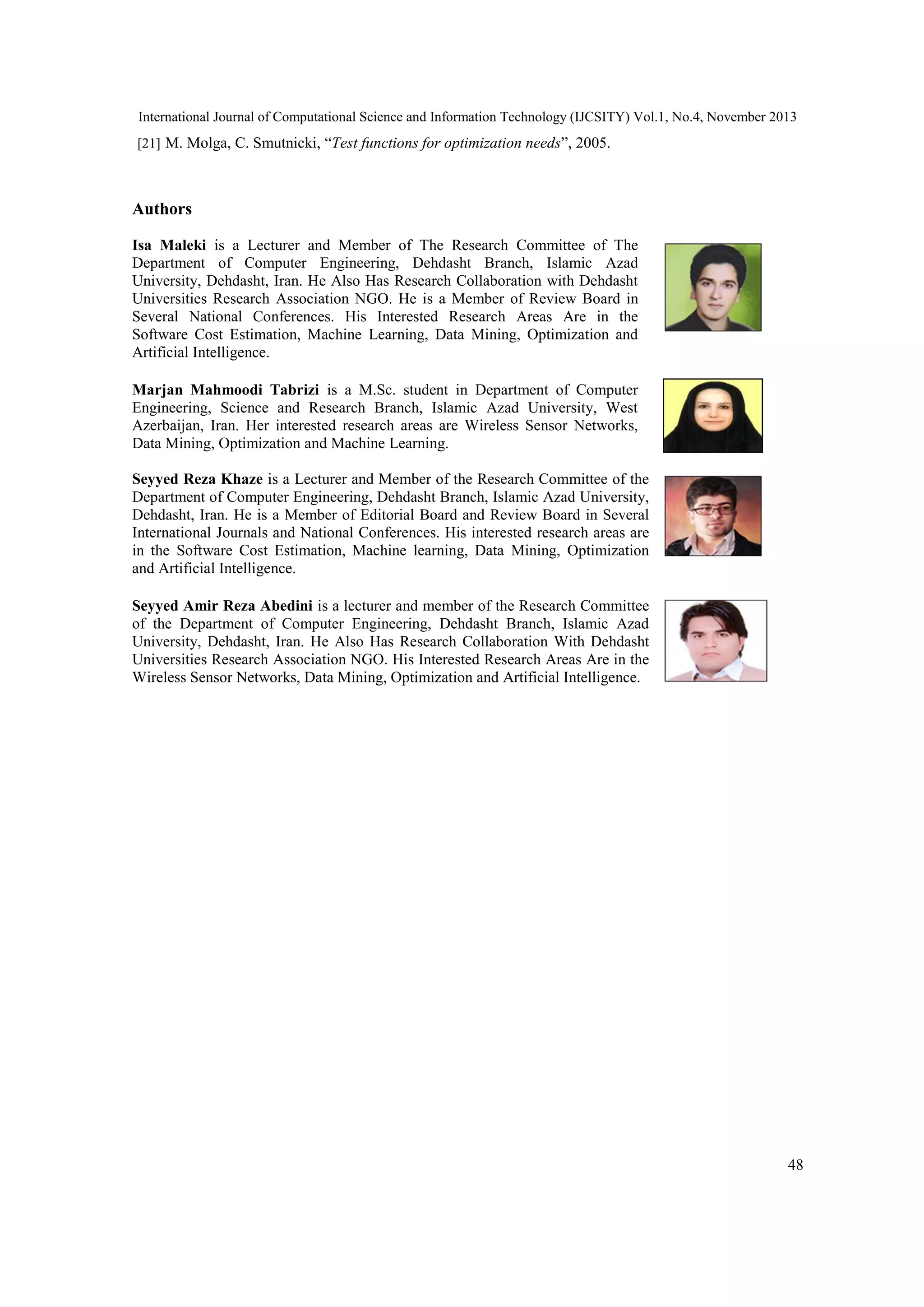 International Journal of Computational Science and Information Technology (IJCSITY) Vol.1, No.4, November 2013 [21] M. Molga, C. Smutnicki, “Test functions for optimization needs”, 2005. Authors Isa Maleki is a Lecturer and Member of The Research Committee of The Department of Computer Engineering, Dehdasht Branch, Islamic Azad University, Dehdasht, Iran. He Also Has Research Collaboration with Dehdasht Universities Research Association NGO. He is a Member of Review Board in Several National Conferences. His Interested Research Areas Are in the Software Cost Estimation, Machine Learning, Data Mining, Optimization and Artificial Intelligence. Marjan Mahmoodi Tabrizi is a M.Sc. student in Department of Computer Engineering, Science and Research Branch, Islamic Azad University, West Azerbaijan, Iran. Her interested research areas are Wireless Sensor Networks, Data Mining, Optimization and Machine Learning. Seyyed Reza Khaze is a Lecturer and Member of the Research Committee of the Department of Computer Engineering, Dehdasht Branch, Islamic Azad University, Dehdasht, Iran. He is a Member of Editorial Board and Review Board in Several International Journals and National Conferences. His interested research areas are in the Software Cost Estimation, Machine learning, Data Mining, Optimization and Artificial Intelligence. Seyyed Amir Reza Abedini is a lecturer and member of the Research Committee of the Department of Computer Engineering, Dehdasht Branch, Islamic Azad University, Dehdasht, Iran. He Also Has Research Collaboration With Dehdasht Universities Research Association NGO. His Interested Research Areas Are in the Wireless Sensor Networks, Data Mining, Optimization and Artificial Intelligence. 48 