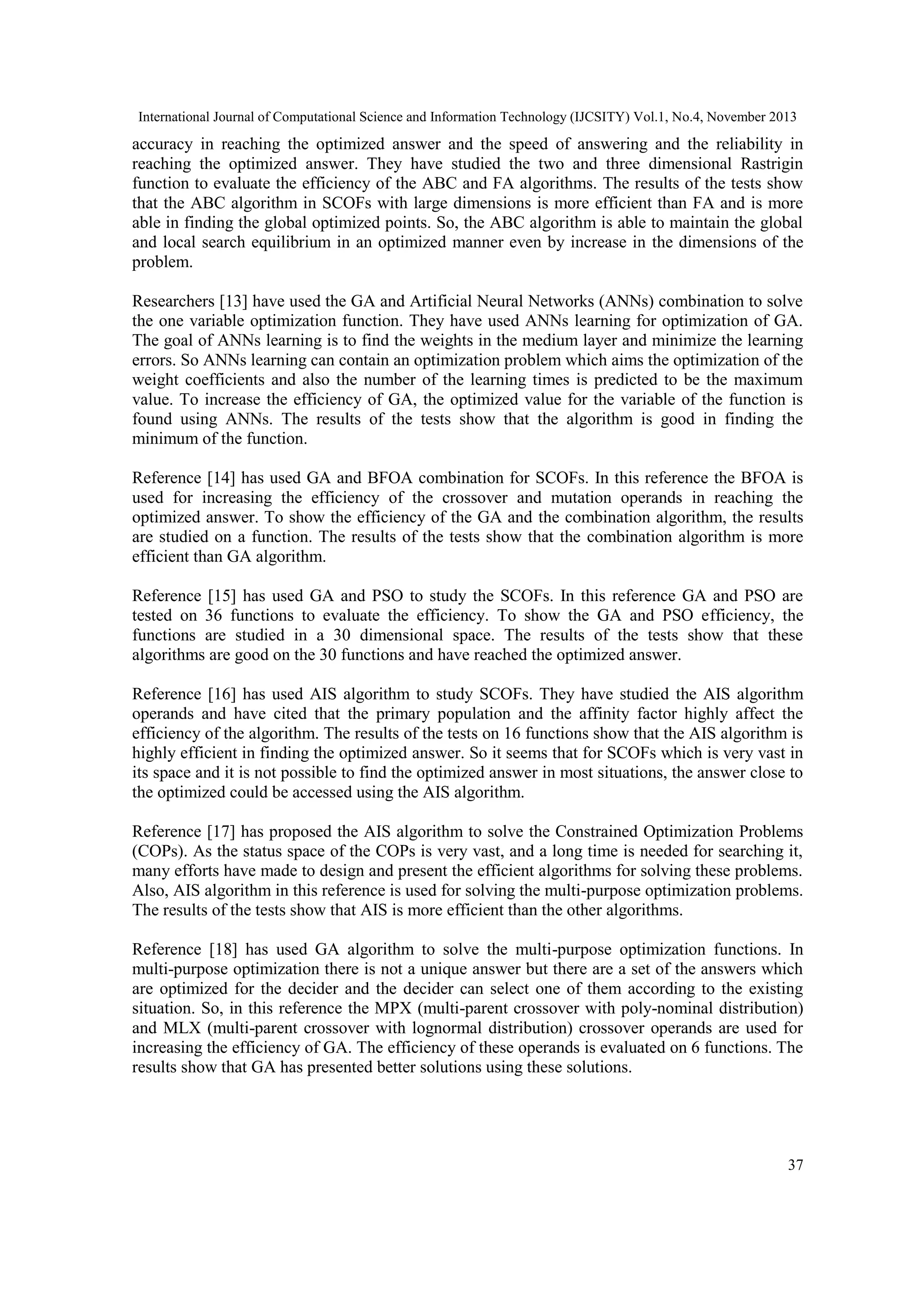 International Journal of Computational Science and Information Technology (IJCSITY) Vol.1, No.4, November 2013 accuracy in reaching the optimized answer and the speed of answering and the reliability in reaching the optimized answer. They have studied the two and three dimensional Rastrigin function to evaluate the efficiency of the ABC and FA algorithms. The results of the tests show that the ABC algorithm in SCOFs with large dimensions is more efficient than FA and is more able in finding the global optimized points. So, the ABC algorithm is able to maintain the global and local search equilibrium in an optimized manner even by increase in the dimensions of the problem. Researchers [13] have used the GA and Artificial Neural Networks (ANNs) combination to solve the one variable optimization function. They have used ANNs learning for optimization of GA. The goal of ANNs learning is to find the weights in the medium layer and minimize the learning errors. So ANNs learning can contain an optimization problem which aims the optimization of the weight coefficients and also the number of the learning times is predicted to be the maximum value. To increase the efficiency of GA, the optimized value for the variable of the function is found using ANNs. The results of the tests show that the algorithm is good in finding the minimum of the function. Reference [14] has used GA and BFOA combination for SCOFs. In this reference the BFOA is used for increasing the efficiency of the crossover and mutation operands in reaching the optimized answer. To show the efficiency of the GA and the combination algorithm, the results are studied on a function. The results of the tests show that the combination algorithm is more efficient than GA algorithm. Reference [15] has used GA and PSO to study the SCOFs. In this reference GA and PSO are tested on 36 functions to evaluate the efficiency. To show the GA and PSO efficiency, the functions are studied in a 30 dimensional space. The results of the tests show that these algorithms are good on the 30 functions and have reached the optimized answer. Reference [16] has used AIS algorithm to study SCOFs. They have studied the AIS algorithm operands and have cited that the primary population and the affinity factor highly affect the efficiency of the algorithm. The results of the tests on 16 functions show that the AIS algorithm is highly efficient in finding the optimized answer. So it seems that for SCOFs which is very vast in its space and it is not possible to find the optimized answer in most situations, the answer close to the optimized could be accessed using the AIS algorithm. Reference [17] has proposed the AIS algorithm to solve the Constrained Optimization Problems (COPs). As the status space of the COPs is very vast, and a long time is needed for searching it, many efforts have made to design and present the efficient algorithms for solving these problems. Also, AIS algorithm in this reference is used for solving the multi-purpose optimization problems. The results of the tests show that AIS is more efficient than the other algorithms. Reference [18] has used GA algorithm to solve the multi-purpose optimization functions. In multi-purpose optimization there is not a unique answer but there are a set of the answers which are optimized for the decider and the decider can select one of them according to the existing situation. So, in this reference the MPX (multi-parent crossover with poly-nominal distribution) and MLX (multi-parent crossover with lognormal distribution) crossover operands are used for increasing the efficiency of GA. The efficiency of these operands is evaluated on 6 functions. The results show that GA has presented better solutions using these solutions. 37 