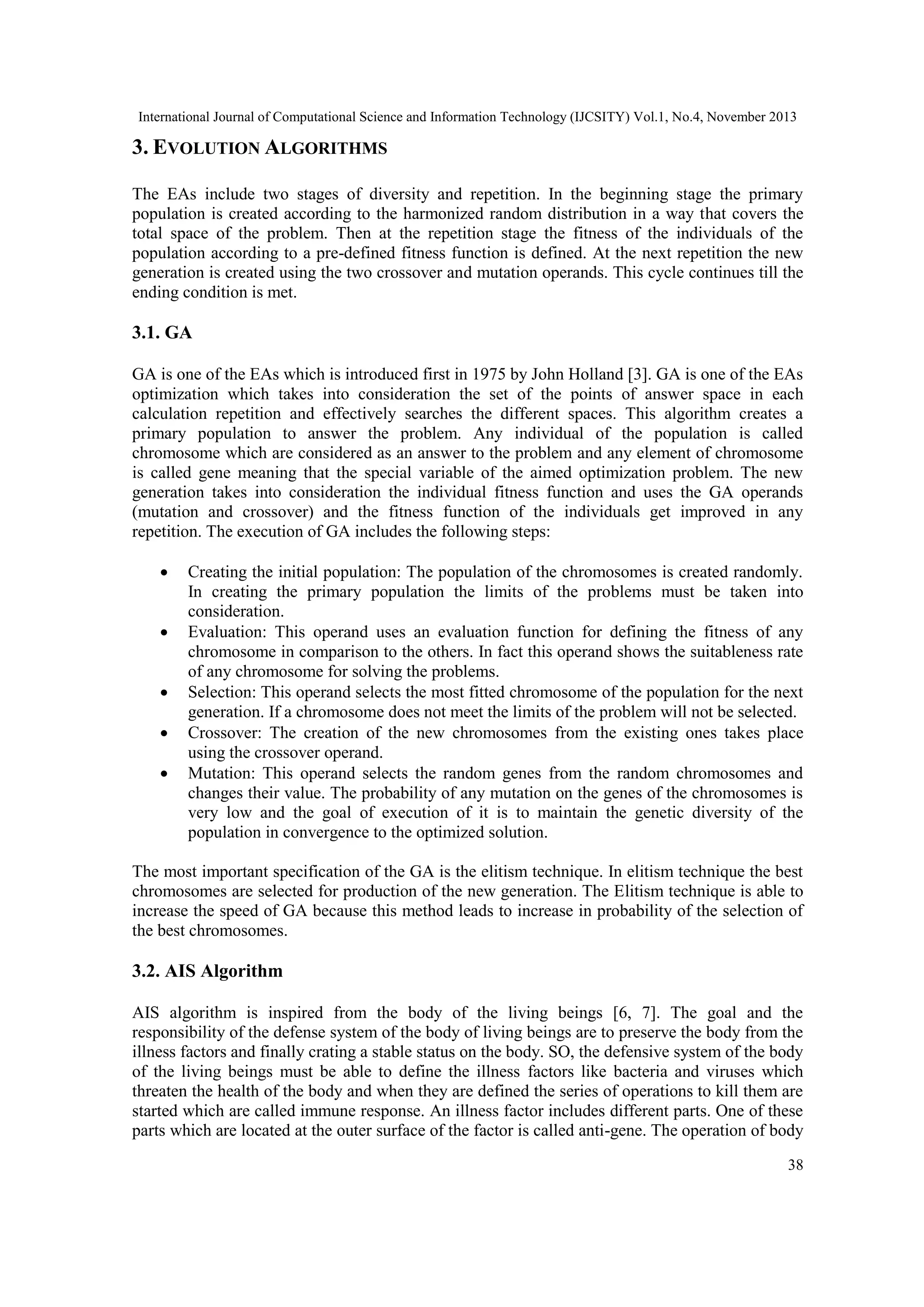 International Journal of Computational Science and Information Technology (IJCSITY) Vol.1, No.4, November 2013 3. EVOLUTION ALGORITHMS The EAs include two stages of diversity and repetition. In the beginning stage the primary population is created according to the harmonized random distribution in a way that covers the total space of the problem. Then at the repetition stage the fitness of the individuals of the population according to a pre-defined fitness function is defined. At the next repetition the new generation is created using the two crossover and mutation operands. This cycle continues till the ending condition is met. 3.1. GA GA is one of the EAs which is introduced first in 1975 by John Holland [3]. GA is one of the EAs optimization which takes into consideration the set of the points of answer space in each calculation repetition and effectively searches the different spaces. This algorithm creates a primary population to answer the problem. Any individual of the population is called chromosome which are considered as an answer to the problem and any element of chromosome is called gene meaning that the special variable of the aimed optimization problem. The new generation takes into consideration the individual fitness function and uses the GA operands (mutation and crossover) and the fitness function of the individuals get improved in any repetition. The execution of GA includes the following steps:      Creating the initial population: The population of the chromosomes is created randomly. In creating the primary population the limits of the problems must be taken into consideration. Evaluation: This operand uses an evaluation function for defining the fitness of any chromosome in comparison to the others. In fact this operand shows the suitableness rate of any chromosome for solving the problems. Selection: This operand selects the most fitted chromosome of the population for the next generation. If a chromosome does not meet the limits of the problem will not be selected. Crossover: The creation of the new chromosomes from the existing ones takes place using the crossover operand. Mutation: This operand selects the random genes from the random chromosomes and changes their value. The probability of any mutation on the genes of the chromosomes is very low and the goal of execution of it is to maintain the genetic diversity of the population in convergence to the optimized solution. The most important specification of the GA is the elitism technique. In elitism technique the best chromosomes are selected for production of the new generation. The Elitism technique is able to increase the speed of GA because this method leads to increase in probability of the selection of the best chromosomes. 3.2. AIS Algorithm AIS algorithm is inspired from the body of the living beings [6, 7]. The goal and the responsibility of the defense system of the body of living beings are to preserve the body from the illness factors and finally crating a stable status on the body. SO, the defensive system of the body of the living beings must be able to define the illness factors like bacteria and viruses which threaten the health of the body and when they are defined the series of operations to kill them are started which are called immune response. An illness factor includes different parts. One of these parts which are located at the outer surface of the factor is called anti-gene. The operation of body 38 
