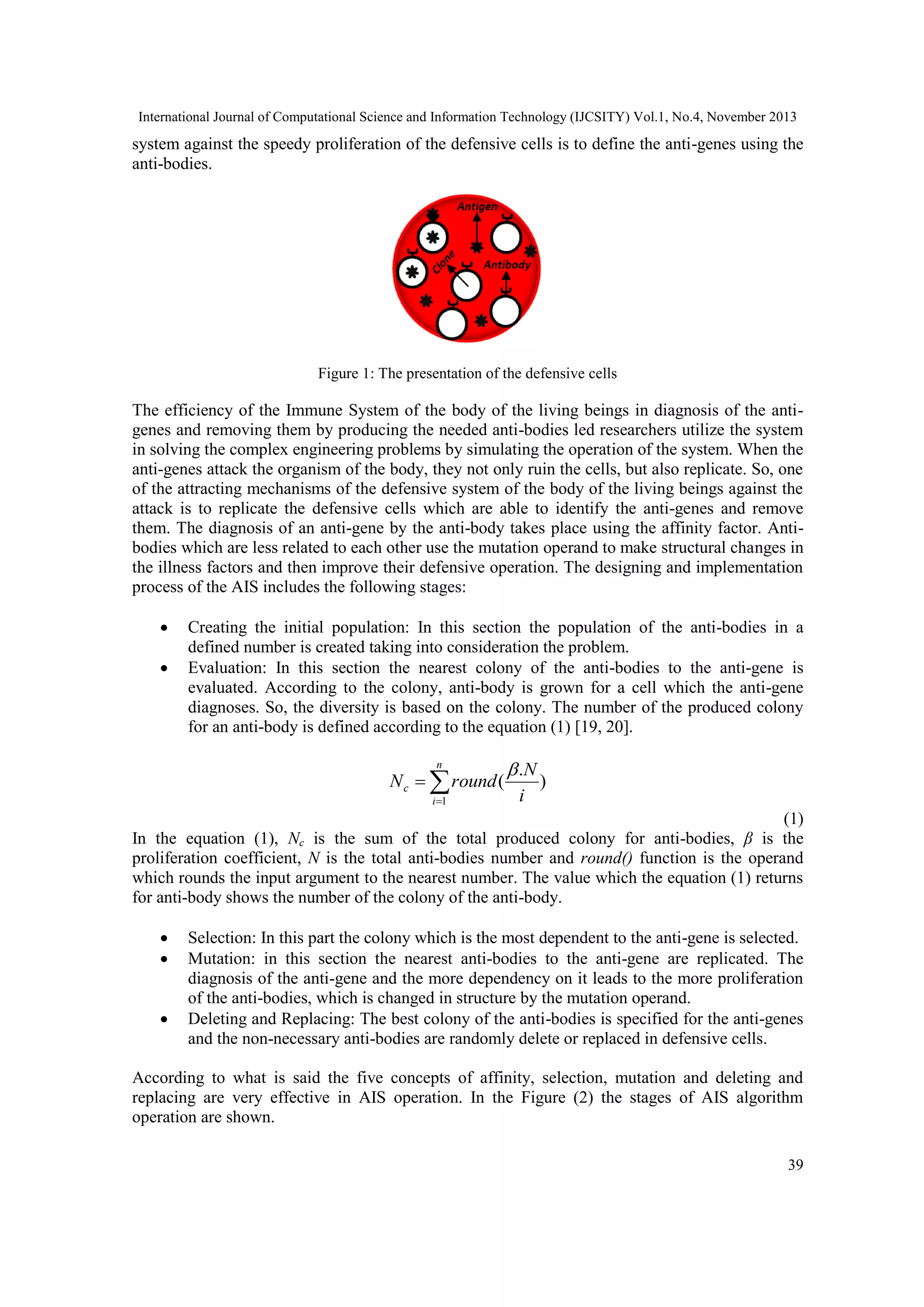 International Journal of Computational Science and Information Technology (IJCSITY) Vol.1, No.4, November 2013 system against the speedy proliferation of the defensive cells is to define the anti-genes using the anti-bodies. Figure 1: The presentation of the defensive cells The efficiency of the Immune System of the body of the living beings in diagnosis of the antigenes and removing them by producing the needed anti-bodies led researchers utilize the system in solving the complex engineering problems by simulating the operation of the system. When the anti-genes attack the organism of the body, they not only ruin the cells, but also replicate. So, one of the attracting mechanisms of the defensive system of the body of the living beings against the attack is to replicate the defensive cells which are able to identify the anti-genes and remove them. The diagnosis of an anti-gene by the anti-body takes place using the affinity factor. Antibodies which are less related to each other use the mutation operand to make structural changes in the illness factors and then improve their defensive operation. The designing and implementation process of the AIS includes the following stages:   Creating the initial population: In this section the population of the anti-bodies in a defined number is created taking into consideration the problem. Evaluation: In this section the nearest colony of the anti-bodies to the anti-gene is evaluated. According to the colony, anti-body is grown for a cell which the anti-gene diagnoses. So, the diversity is based on the colony. The number of the produced colony for an anti-body is defined according to the equation (1) [19, 20]. n  .N i 1 i N c   round ( ) )1( In the equation (1), Nc is the sum of the total produced colony for anti-bodies, β is the proliferation coefficient, N is the total anti-bodies number and round() function is the operand which rounds the input argument to the nearest number. The value which the equation (1) returns for anti-body shows the number of the colony of the anti-body.    Selection: In this part the colony which is the most dependent to the anti-gene is selected. Mutation: in this section the nearest anti-bodies to the anti-gene are replicated. The diagnosis of the anti-gene and the more dependency on it leads to the more proliferation of the anti-bodies, which is changed in structure by the mutation operand. Deleting and Replacing: The best colony of the anti-bodies is specified for the anti-genes and the non-necessary anti-bodies are randomly delete or replaced in defensive cells. According to what is said the five concepts of affinity, selection, mutation and deleting and replacing are very effective in AIS operation. In the Figure (2) the stages of AIS algorithm operation are shown. 39 