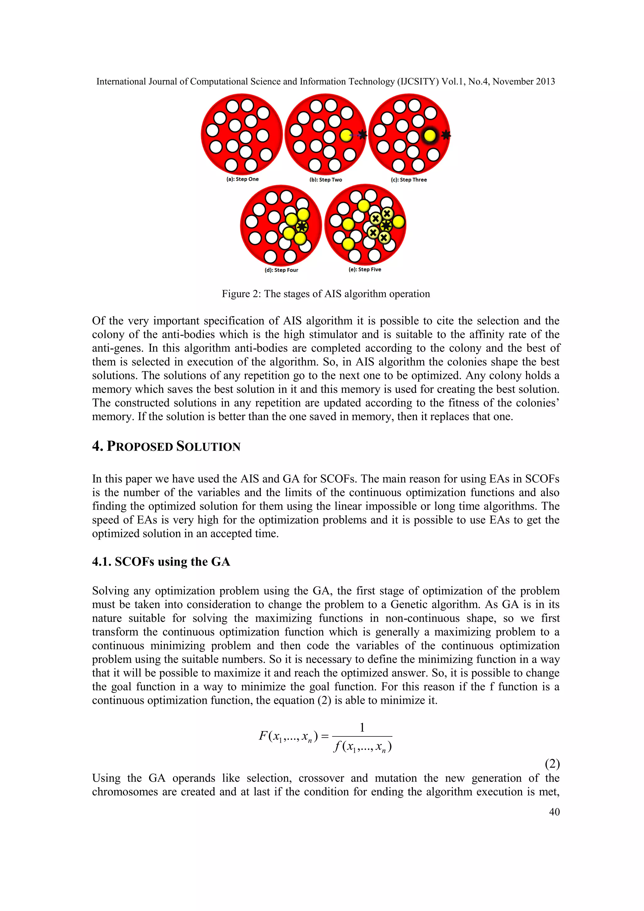 International Journal of Computational Science and Information Technology (IJCSITY) Vol.1, No.4, November 2013 Figure 2: The stages of AIS algorithm operation Of the very important specification of AIS algorithm it is possible to cite the selection and the colony of the anti-bodies which is the high stimulator and is suitable to the affinity rate of the anti-genes. In this algorithm anti-bodies are completed according to the colony and the best of them is selected in execution of the algorithm. So, in AIS algorithm the colonies shape the best solutions. The solutions of any repetition go to the next one to be optimized. Any colony holds a memory which saves the best solution in it and this memory is used for creating the best solution. The constructed solutions in any repetition are updated according to the fitness of the colonies’ memory. If the solution is better than the one saved in memory, then it replaces that one. 4. PROPOSED SOLUTION In this paper we have used the AIS and GA for SCOFs. The main reason for using EAs in SCOFs is the number of the variables and the limits of the continuous optimization functions and also finding the optimized solution for them using the linear impossible or long time algorithms. The speed of EAs is very high for the optimization problems and it is possible to use EAs to get the optimized solution in an accepted time. 4.1. SCOFs using the GA Solving any optimization problem using the GA, the first stage of optimization of the problem must be taken into consideration to change the problem to a Genetic algorithm. As GA is in its nature suitable for solving the maximizing functions in non-continuous shape, so we first transform the continuous optimization function which is generally a maximizing problem to a continuous minimizing problem and then code the variables of the continuous optimization problem using the suitable numbers. So it is necessary to define the minimizing function in a way that it will be possible to maximize it and reach the optimized answer. So, it is possible to change the goal function in a way to minimize the goal function. For this reason if the f function is a continuous optimization function, the equation (2) is able to minimize it. F ( x1 ,..., xn )  1 f ( x1 ,..., xn ) )2( Using the GA operands like selection, crossover and mutation the new generation of the chromosomes are created and at last if the condition for ending the algorithm execution is met, 40 