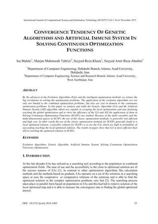 International Journal of Computational Science and Information Technology (IJCSITY) Vol.1, No.4, November 2013

CONVERGENCE TENDENCY OF GENETIC
ALGORITHMS AND ARTIFICIAL IMMUNE SYSTEM IN
SOLVING CONTINUOUS OPTIMIZATION
FUNCTIONS
Isa Maleki1, Marjan Mahmoodi Tabrizi2, Seyyed Reza Khaze1, Seyyed Amir Reza Abedini1
1

Department of Computer Engineering, Dehdasht Branch, Islamic Azad University,
Dehdasht, Iran

2

Department of Computer Engineering, Science and Research Branch, Islamic Azad University,
West Azerbaijan, Iran

ABSTRACT
By the advances in the Evolution Algorithms (EAs) and the intelligent optimization methods we witness the
big revolutions in solving the optimization problems. The application of the evolution algorithms are not
only not limited to the combined optimization problems, but also are vast in domain to the continuous
optimization problems. In this paper we analyze and study the Genetic Algorithm (GA) and the Artificial
Immune System (AIS) algorithm which are capable in escaping the local optimization and also fastening
reaching the global optimization and to show the efficiency of the GA and AIS the application of them in
Solving Continuous Optimization Functions (SCOFs) are studied. Because of the multi variables and the
multi-dimensional spaces in SCOFs the use of the classic optimization methods, is generally non-efficient
and high cost. In other words the use of the classic optimization methods for SCOFs generally leads to a
local optimized solution. A possible solution for SCOFs is to use the EAs which are high in probability of
succeeding reaching the local optimized solution. The results in paper show that GA is more efficient than
AIS in reaching the optimized solution in SCOFs.

KEYWORDS
Evolution Algorithms, Genetic Algorithm, Artificial Immune System, Solving Continuous Optimization
Functions, Optimization

1. INTRODUCTION
At the late decades EAs has utilized as a searching tool according to the population in combined
optimization fields. The ease of use and the accessibility to the close to optimized solution are of
the success reasons of EAs [1]. In contrast to other optimization algorithms like calculation
methods and the methods based on gradient, EAs operates on a set of the solutions in a searching
space or uses the cooperative or comparative relations of the solutions and is able to find the
optimized solution in the complex optimization problems very fast [2]. The searching process
takes place in parallel form based on population in EAs and this had led to relative solution of the
local optimized trap and it is able to increase the convergence rate in finding the global optimized
answer.

DOI : 10.5121/ijcsity.2014.1403

35

 