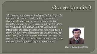 García Avilés, José (2008 ) "Un proceso multidimensional que, facilitado por la implantación generalizada de las tecnologías digitales de telecomunicación, afecta al ámbito tecnológico, empresarial, profesional y editorial de los medios de comunicación, propiciando una integración de herramientas, espacios, métodos de trabajo y lenguajes anteriormente disgregados, de forma de que los periodistas elaboran contenidos que se distribuyen a través de múltiples plataformas, mediante los lenguajes propios de cada una.”  