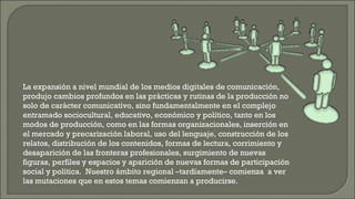 La expansión a nivel mundial de los medios digitales de comunicación, produjo cambios profundos en las prácticas y rutinas de la producción no solo de carácter comunicativo, sino fundamentalmente en el complejo entramado sociocultural, educativo, económico y político, tanto en los modos de producción, como en las formas organizacionales, inserción en el mercado y precarización laboral, uso del lenguaje, construcción de los relatos, distribución de los contenidos, formas de lectura, corrimiento y desaparición de las fronteras profesionales, surgimiento de nuevas figuras, perfiles y espacios y aparición de nuevas formas de participación social y política.  Nuestro ámbito regional –tardíamente– comienza  a ver las mutaciones que en estos temas comienzan a producirse. 