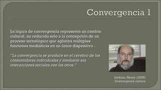 La lógica de convergencia representa un cambio cultural, no reducida solo a la concepción de un proceso tecnológico que aglutina múltiples funciones mediáticas en un único dispositivo . “ La convergencia se produce en el cerebro de los consumidores individuales y mediante sus interacciones sociales con los otros.” Jenkins, Henry (2008) Convergence culture 