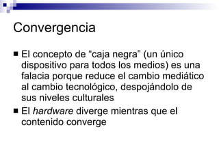 Convergencia El concepto de “caja negra” (un único dispositivo para todos los medios) es una falacia porque reduce el cambio mediático al cambio tecnológico, despojándolo de sus niveles culturales El  hardware  diverge mientras que el contenido converge 