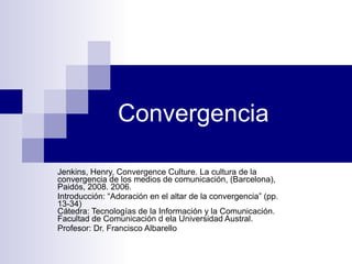 Convergencia Jenkins, Henry, Convergence Culture.  La cultura de la convergencia de los medios de comunicación, (Barcelona), Paidós, 2008. 2006. Introducción: “Adoración en el altar de la convergencia” (pp. 13-34) Cátedra: Tecnologías de la Información y la Comunicación. Facultad de Comunicación d ela Universidad Austral. Profesor: Dr. Francisco Albarello 