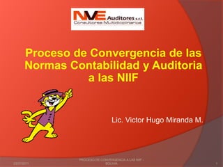 Proceso de Convergencia de las Normas Contabilidad y Auditoria a las NIIF Lic. Victor Hugo Miranda M. 03/02/2011 1 PROCESO DE CONVERGENCIA A LAS NIIF - BOLIVIA 