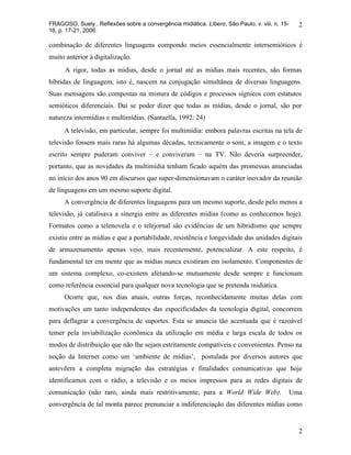 FRAGOSO, Suely . Reflexões sobre a convergência midiática. Líbero, São Paulo, v. viii, n. 15-     2
16, p. 17-21, 2006.

combinação de diferentes linguagens compondo meios essencialmente intersemióticos é
muito anterior à digitalização.
      A rigor, todas as mídias, desde o jornal até as mídias mais recentes, são formas
híbridas de linguagem, isto é, nascem na conjugação simultânea de diversas linguagens.
Suas mensagens são compostas na mistura de códigos e processos sígnicos com estatutos
semióticos diferenciais. Daí se poder dizer que todas as mídias, desde o jornal, são por
natureza intermídias e multimídias. (Santaella, 1992: 24)
      A televisão, em particular, sempre foi multimídia: embora palavras escritas na tela de
televisão fossem mais raras há algumas décadas, tecnicamente o som, a imagem e o texto
escrito sempre puderam conviver – e conviveram – na TV. Não deveria surpreender,
portanto, que as novidades da multimídia tenham ficado aquém das promessas anunciadas
no início dos anos 90 em discursos que super-dimensionavam o caráter inovador da reunião
de linguagens em um mesmo suporte digital.
      A convergência de diferentes linguagens para um mesmo suporte, desde pelo menos a
televisão, já catalisava a sinergia entre as diferentes mídias (como as conhecemos hoje).
Formatos como a telenovela e o telejornal são evidências de um hibridismo que sempre
existiu entre as mídias e que a portabilidade, resistência e longevidade das unidades digitais
de armazenamento apenas veio, mais recentemente, potencializar. A este respeito, é
fundamental ter em mente que as mídias nunca existiram em isolamento. Componentes de
um sistema complexo, co-existem afetando-se mutuamente desde sempre e funcionam
como referência essencial para qualquer nova tecnologia que se pretenda midiática.
      Ocorre que, nos dias atuais, outras forças, reconhecidamente muitas delas com
motivações um tanto independentes das especificidades da tecnologia digital, concorrem
para deflagrar a convergência de suportes. Esta se anuncia tão acentuada que é razoável
temer pela inviabilização econômica da utilização em média e larga escala de todos os
modos de distribuição que não lhe sejam estritamente compatíveis e convenientes. Penso na
noção da Internet como um ‘ambiente de mídias’, postulada por diversos autores que
antevêem a completa migração das estratégias e finalidades comunicativas que hoje
identificamos com o rádio, a televisão e os meios impressos para as redes digitais de
comunicação (não raro, ainda mais restritivamente, para a World Wide Web).                      Uma
convergência de tal monta parece prenunciar a indiferenciação das diferentes mídias como


                                                                                                  2
 
