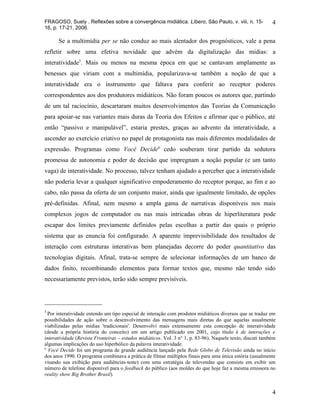 FRAGOSO, Suely . Reflexões sobre a convergência midiática. Líbero, São Paulo, v. viii, n. 15-               4
16, p. 17-21, 2006.

      Se a multimídia per se não conduz ao mais alentador dos prognósticos, vale a pena
refletir sobre uma efetiva novidade que advém da digitalização das mídias: a
interatividade5. Mais ou menos na mesma época em que se cantavam amplamente as
benesses que viriam com a multimídia, popularizava-se também a noção de que a
interatividade era o instrumento que faltava para conferir ao receptor poderes
correspondentes aos dos produtores midiáticos. Não foram poucos os autores que, partindo
de um tal raciocínio, descartaram muitos desenvolvimentos das Teorias da Comunicação
para apoiar-se nas variantes mais duras da Teoria dos Efeitos e afirmar que o público, até
então “passivo e manipulável”, estaria prestes, graças ao advento da interatividade, a
ascender ao exercício criativo no papel de protagonista nas mais diferentes modalidades de
expressão. Programas como Você Decide6 cedo souberam tirar partido da sedutora
promessa de autonomia e poder de decisão que impregnam a noção popular (e um tanto
vaga) de interatividade. No processo, talvez tenham ajudado a perceber que a interatividade
não poderia levar a qualquer significativo empoderamento do receptor porque, ao fim e ao
cabo, não passa da oferta de um conjunto maior, ainda que igualmente limitado, de opções
pré-definidas. Afinal, nem mesmo a ampla gama de narrativas disponíveis nos mais
complexos jogos de computador ou nas mais intricadas obras de hiperliteratura pode
escapar dos limites previamente definidos pelas escolhas a partir das quais o próprio
sistema que as enuncia foi configurado. A aparente imprevisibilidade dos resultados de
interação com estruturas interativas bem planejadas decorre do poder quantitativo das
tecnologias digitais. Afinal, trata-se sempre de selecionar informações de um banco de
dados finito, recombinando elementos para formar textos que, mesmo não tendo sido
necessariamente previstos, terão sido sempre previsíveis.




5
  Por interatividade entendo um tipo especial de interação com produtos midiáticos diversos que se traduz em
possibilidades de ação sobre o desenvolvimento das mensagens mais diretas do que aquelas usualmente
viabilizadas pelas mídias 'tradicionais'. Desenvolvi mais extensamente esta concepção de interatividade
(desde a própria história do conceito) em um artigo publicado em 2001, cujo título é de interações e
interatividade (Revista Fronteiras – estudos midiáticos. Vol. 3 n° 1, p. 83-96). Naquele texto, discuti também
algumas implicações do uso hiperbólico da palavra interatividade.
6
  Você Decide foi um programa de grande audiência lançado pela Rede Globo de Televisão ainda no início
dos anos 1990. O programa combinava a prática de filmar múltiplos finais para uma única estória (usualmente
visando sua exibição para audiências-teste) com uma estratégia de televendas que consiste em exibir um
número de telefone disponível para o feedback do público (aos moldes do que hoje faz a mesma emissora no
reality show Big Brother Brasil).


                                                                                                            4
 