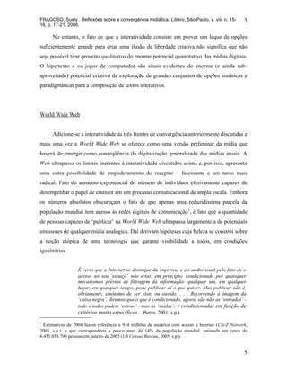FRAGOSO, Suely . Reflexões sobre a convergência midiática. Líbero, São Paulo, v. viii, n. 15-       5
16, p. 17-21, 2006.

      No entanto, o fato de que a interatividade consiste em prover um leque de opções
suficientemente grande para criar uma ilusão de liberdade criativa não significa que não
seja possível tirar proveito qualitativo do enorme potencial quantitativo das mídias digitais.
O hipertexto e os jogos de computador são sinais evidentes do enorme (e ainda sub-
aproveitado) potencial criativo da exploração de grandes conjuntos de opções sintáticas e
paradigmáticas para a composição de textos interativos.




World Wide Web


      Adicione-se a interatividade às três frentes de convergência anteriormente discutidas e
mais uma vez a World Wide Web se oferece como uma versão preliminar da mídia que
haverá de emergir como conseqüência da digitalização generalizada das mídias atuais. A
Web ultrapassa os limites inerentes à interatividade discutidos acima e, por isso, apresenta
uma outra possibilidade de empoderamento do receptor – fascinante e um tanto mais
radical. Falo do aumento exponencial do número de indivíduos efetivamente capazes de
desempenhar o papel de emissor em um processo comunicacional de ampla escala. Embora
os números absolutos obscureçam o fato de que apenas uma reduzidíssima parcela da
população mundial tem acesso às redes digitais de comunicação7, é fato que a quantidade
de pessoas capazes de ‘publicar’ na World Wide Web ultrapassa largamente a de potenciais
emissores de qualquer mídia analógica. Daí derivam hipóteses cuja beleza se constrói sobre
a noção utópica de uma tecnologia que garante visibilidade a todos, em condições
igualitárias.


                  É certo que a Internet se distingue da imprensa e do audiovisual pelo fato de o
                  acesso ao seu ‘espaço’ não estar, em princípio, condicionado por quaisquer
                  mecanismos prévios de filtragem da informação: qualquer um, em qualquer
                  lugar, em qualquer tempo, pode publicar aí o que quiser. Mas publicar não é,
                  obviamente, sinônimo de ser visto ou ouvido. . . . Recorrendo à imagem da
                  ‘caixa negra’, diremos que o que é condicionado, agora, são não as ‘entradas’ -
                  tudo e todos podem ‘entrar’ - mas as ‘saídas’; e condicionadas em função de
                  critérios muito específicos... (Serra, 2001: s.p.)
7
  Estimativas de 2004 fazem referência a 934 milhões de usuários com acesso à Internet (ClicZ Network,
2005, s.p.), o que corresponderia a pouco mais de 14% da população mundial, estimada em cerca de
6.451.058.790 pessoas em janeiro de 2005 (US Census Bureau, 2005, s.p.).


                                                                                                    5
 