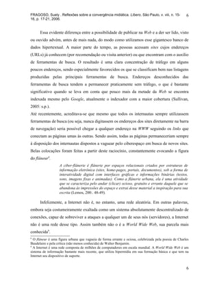 FRAGOSO, Suely . Reflexões sobre a convergência midiática. Líbero, São Paulo, v. viii, n. 15-          6
16, p. 17-21, 2006.


      Essa evidente diferença entre a possibilidade de publicar na Web e a der ser lido, visto
ou ouvido advém, antes de mais nada, do modo como utilizamos esse gigantesco banco de
dados hipertextual. A maior parte do tempo, as pessoas acessam sites cujos endereços
(URLs) já conhecem (por recomendação ou visita anterior) ou que encontram com o auxílio
de ferramentas de busca. O resultado é uma clara concentração de tráfego em alguns
poucos endereços, sendo especialmente favorecidos os que se classificam bem nas listagens
produzidas pelas principais ferramentas de busca. Endereços desconhecidos das
ferramentas de busca tendem a permanecer praticamente sem tráfego, o que é bastante
significativo quando se leva em conta que pouco mais da metade da Web se encontra
indexada mesmo pelo Google, atualmente o indexador com a maior cobertura (Sullivan,
2005: s.p.).
Até recentemente, acreditava-se que mesmo que todos os internautas sempre utilizassem
ferramentas de busca (ou seja, nunca digitassem os endereços dos sites diretamente na barra
de navegação) seria possível chegar a qualquer endereço na WWW seguindo os links que
conectam as páginas umas às outras. Sendo assim, todas as páginas permaneceriam sempre
à disposição dos internautas dispostos a vaguear pelo ciberespaço em busca de novos sites.
Belas colocações foram feitas a partir deste raciocínio, constantemente evocando a figura
do flâneur8.
                   A ciber-flânerie é flânerie por espaços relacionais criados por estruturas de
                   informação eletrônica (sites, home-pages, portais, documentos), sob a forma de
                   interatividade digital com interfaces gráficas e informações binárias (textos,
                   sons, imagens fixas e animadas). Como a flânerie urbana, ela é uma atividade
                   que se caracteriza pelo andar (clicar) ocioso, gratuito e errante daquele que se
                   abandona às impressões do espaço e extrai desse material a inspiração para sua
                   escrita (Lemos, 200:. 48-49).

      Infelizmente, a Internet não é, no entanto, uma rede aleatória. Em outras palavras,
embora seja costumeiramente exaltada como um sistema absolutamente descentralizado de
conexões, capaz de sobreviver a ataques a qualquer um de seus nós (servidores), a Internet
não é uma rede desse tipo. Assim também não o é a World Wide Web, sua parcela mais
conhecida9.
8
  O flâneur é uma figura urbana que vagueia de forma errante e ociosa, celebrizada pela poesia de Charles
Baudelaire e pela crítica (não menos conhecida) de Walter Benjamin.
9
  A Internet é uma rede composta de milhões de computadores em escala mundial. A World Wide Web é um
sistema de informação bastante mais recente, que utiliza hipermídia em sua formação básica e que tem na
Internet seu dispositivo de suporte.


                                                                                                       6
 