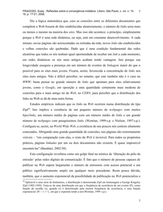 FRAGOSO, Suely . Reflexões sobre a convergência midiática. Líbero, São Paulo, v. viii, n. 15-        7
16, p. 17-21, 2006.

      Diz a lógica matemática que, caso as conexões entre os diferentes documentos que
compõem a Web fossem de fato estabelecidas aleatoriamente, o número de links seria mais
ou menos o mesmo na maioria dos sites. Mas isso não acontece: a princípio, simplesmente
porque a Web é uma rede dinâmica, ou seja, está em constante desenvolvimento. A cada
minuto, novas páginas são acrescentadas ou retiradas da rede, novos links são estabelecidos
e velhas conexões são quebradas. Dado que é uma condição fundamental das redes
aleatórias que todos os nós tenham igual oportunidade de receber um link a cada momento,
em redes dinâmicas os nós mais antigos acabam tendo vantagem. Isto porque sua
longevidade assegura a presença em um número de eventos de linkagem maior do que o
possível para os sites mais jovens. Ficaria, assim, favorecida a concentração de links nos
sites mais antigos. Não é difícil perceber, no entanto, que este também não é o caso na
WWW: basta pensar no grande número de links que apontam para sites relativamente
jovens, como o Google, em oposição a uma quantidade certamente mais modesta de
conexões para o mais antigo nó da Web, no CERN, para perceber que a distribuição dos
links na Web se dá de uma outra forma.
      Estudos empíricos indicam que os links na Web ocorrem numa distribuição do tipo
Zipf10. Isto implica a existência de um pequeno número de webpages com muitos
hiperlinks, um número médio de páginas com um número médio de links e um grande
número de webpages com pouquíssimos links. (Wentian, 1999:s.p. e Nielsen, 1997:s.p.).
Configura-se, assim, na World Wide Web, a existência de uns poucos nós centrais altamente
conectados. Abrigando uma grande quantidade de conexões, tais páginas são extremamente
visíveis – “em comparação com elas, o resto da Web é invisível. Para todos os propósitos
práticos, páginas linkadas por um ou dois documentos não existem. É quase impossível
encontrá-las” (Barabási, 2002:58).
      Esta configuração reverbera como um golpe fatal na mística da ‘liberação do pólo da
emissão’ pelas redes digitais de comunicação. É fato que o número de pessoas capazes de
publicar na Web supera largamente o número de emissores com acesso potencial a um
público significativamente amplo em qualquer meio precedente. Resta pouca dúvida,
também, que o aumento exponencial da possibilidade de publicação na Web potencializa o
10
  Aplicável a uma série de fenômenos, a distribuição é denominada Zipf em homenagem a George Kingsley
Zipf (1902-1950). Trata-se de uma distribuição em que a freqüência de ocorrência de um evento (P), como
função do escalão (i), quando (i) é determinado pela mesma frequência de ocorrência, é uma função
exponencial {Pi ~ 1 / i a}, em que o expoente tende a um (Wentian, 1999: s.p.).


                                                                                                     7
 