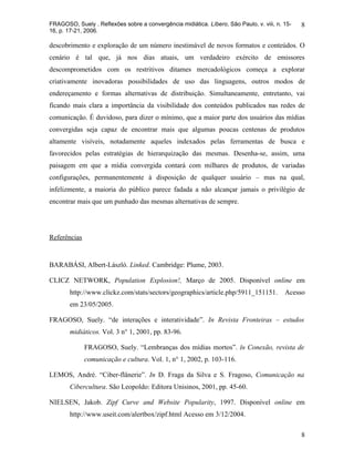 FRAGOSO, Suely . Reflexões sobre a convergência midiática. Líbero, São Paulo, v. viii, n. 15-   8
16, p. 17-21, 2006.

descobrimento e exploração de um número inestimável de novos formatos e conteúdos. O
cenário é tal que, já nos dias atuais, um verdadeiro exército de emissores
descomprometidos com os restritivos ditames mercadológicos começa a explorar
criativamente inovadoras possibilidades de uso das linguagens, outros modos de
endereçamento e formas alternativas de distribuição. Simultaneamente, entretanto, vai
ficando mais clara a importância da visibilidade dos conteúdos publicados nas redes de
comunicação. É duvidoso, para dizer o mínimo, que a maior parte dos usuários das mídias
convergidas seja capaz de encontrar mais que algumas poucas centenas de produtos
altamente visíveis, notadamente aqueles indexados pelas ferramentas de busca e
favorecidos pelas estratégias de hierarquização das mesmas. Desenha-se, assim, uma
paisagem em que a mídia convergida contará com milhares de produtos, de variadas
configurações, permanentemente à disposição de qualquer usuário – mas na qual,
infelizmente, a maioria do público parece fadada a não alcançar jamais o privilégio de
encontrar mais que um punhado das mesmas alternativas de sempre.




Referências


BARABÁSI, Albert-László. Linked. Cambridge: Plume, 2003.

CLICZ NETWORK, Population Explosion!, Março de 2005. Disponível online em
       http://www.clickz.com/stats/sectors/geographics/article.php/5911_151151.           Acesso
       em 23/05/2005.

FRAGOSO, Suely. “de interações e interatividade”. In Revista Fronteiras – estudos
       midiáticos. Vol. 3 n° 1, 2001, pp. 83-96.

              FRAGOSO, Suely. “Lembranças dos mídias mortos”. In Conexão, revista de
              comunicação e cultura. Vol. 1, n° 1, 2002, p. 103-116.

LEMOS, André. “Ciber-flânerie”. In D. Fraga da Silva e S. Fragoso, Comunicação na
       Cibercultura. São Leopoldo: Editora Unisinos, 2001, pp. 45-60.

NIELSEN, Jakob. Zipf Curve and Website Popularity, 1997. Disponível online em
       http://www.useit.com/alertbox/zipf.html Acesso em 3/12/2004.

                                                                                                8
 