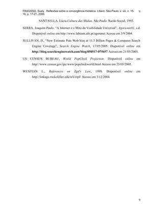 FRAGOSO, Suely . Reflexões sobre a convergência midiática. Líbero, São Paulo, v. viii, n. 15-    9
16, p. 17-21, 2006.

             SANTAELLA, Lúcia.Cultura das Mídias. São Paulo: Razão Social, 1992.

SERRA, Joaquim Paulo. “A Internet e o Mito da Visibilidade Universal”, Agora.net#1, s.d.
       Disponível online em http://www.labcom.ubi.pt/agoranet Acesso em 3/9/2004.

SULLIVAN, D., “New Estimate Puts Web Size at 11.5 Billion Pages & Compares Search
       Engine Coverage”, Search Engine Watch, 17/05/2005. Disponível online em
       http://blog.searchenginewatch.com/blog/050517-075657 Acesso em 21/05/2005.

US    CENSUS         BUREAU,     World     PopClock     Projection.    Disponível    online     em
       http://www.census.gov/ipc/www/popclockworld.html Acesso em 23/05/2005.

WENTIAN        L.,    References    on    Zipf's    Law,    1999.     Disponível     online     em
       http://linkage.rockefeller.edu/wli/zipf/ Acesso em 3/12/2004.




                                                                                                 9
 