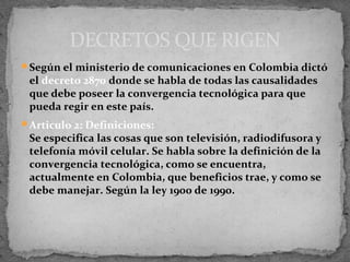 DECRETOS QUE RIGEN
Según el ministerio de comunicaciones en Colombia dictó
 el decreto 2870 donde se habla de todas las causalidades
 que debe poseer la convergencia tecnológica para que
 pueda regir en este país.
Articulo 2: Definiciones:
 Se especifica las cosas que son televisión, radiodifusora y
 telefonía móvil celular. Se habla sobre la definición de la
 convergencia tecnológica, como se encuentra,
 actualmente en Colombia, que beneficios trae, y como se
 debe manejar. Según la ley 1900 de 1990.
 