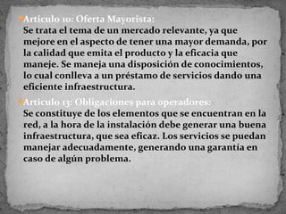 Articulo 10: Oferta Mayorista:
 Se trata el tema de un mercado relevante, ya que
 mejore en el aspecto de tener una mayor demanda, por
 la calidad que emita el producto y la eficacia que
 maneje. Se maneja una disposición de conocimientos,
 lo cual conlleva a un préstamo de servicios dando una
 eficiente infraestructura.
Articulo 13: Obligaciones para operadores:
 Se constituye de los elementos que se encuentran en la
 red, a la hora de la instalación debe generar una buena
 infraestructura, que sea eficaz. Los servicios se puedan
 manejar adecuadamente, generando una garantía en
 caso de algún problema.
 