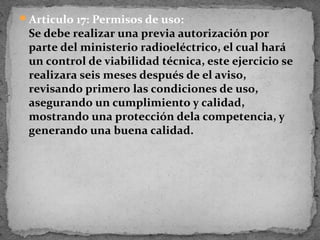 Articulo 17: Permisos de uso:
 Se debe realizar una previa autorización por
 parte del ministerio radioeléctrico, el cual hará
 un control de viabilidad técnica, este ejercicio se
 realizara seis meses después de el aviso,
 revisando primero las condiciones de uso,
 asegurando un cumplimiento y calidad,
 mostrando una protección dela competencia, y
 generando una buena calidad.
 