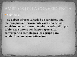 AMBITOS DE LA CONVERGENCIA
Servicios:

  Se deben ofrecer variedad de servicios, una
mejora, pues anteriormente cada uno de los
servicios como internet, telefonía, televisión por
cable, cada uno se vendía por aparte. La
convergencia tecnológica los agrupa para
venderlos como combotizacion.
 