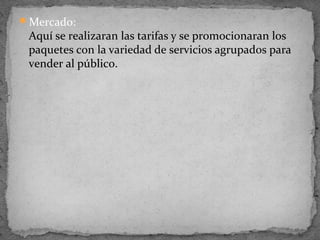 Mercado:
 Aquí se realizaran las tarifas y se promocionaran los
 paquetes con la variedad de servicios agrupados para
 vender al público.
 