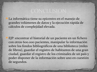 CONCLUSION
La informática tiene su epicentro en el manejo de
 grandes volúmenes de datos y la ejecución rápida de
 cálculos de complejidad elevada.


EJP: encontrar el historial de un paciente en un fichero
 con otros 600.000 pacientes, manipular la información
 sobre los fondos bibliográficos de una biblioteca (miles
 de libros), guardar el registro de habitantes de una gran
 ciudad, guardar el registro de los criminales de un país y
 poder disponer de la información sobre uno en cuestión
 de segundos.
 
