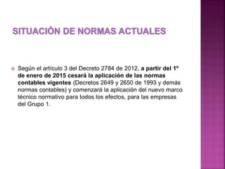  Según el artículo 3 del Decreto 2784 de 2012, a partir del 1º 
de enero de 2015 cesará la aplicación de las normas 
contables vigentes (Decretos 2649 y 2650 de 1993 y demás 
normas contables) y comenzará la aplicación del nuevo marco 
técnico normativo para todos los efectos, para las empresas 
del Grupo 1. 
 