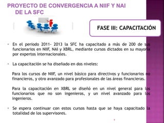 FASE III: CAPACITACIÓN 
• En el periodo 2011- 2013 la SFC ha capacitado a más de 200 de sus 
funcionarios en NIIF, NAI y XBRL, mediante cursos dictados en su mayoría 
por expertos internacionales. 
9 
• La capacitación se ha diseñado en dos niveles: 
Para los cursos de NIIF, un nivel básico para directivos y funcionarios no 
financieros, y otro avanzado para profesionales de las áreas financieras. 
Para la capacitación en XBRL se diseñó en un nivel general para los 
funcionarios que no son ingenieros, y un nivel avanzado para los 
ingenieros. 
• Se espera continuar con estos cursos hasta que se haya capacitado la 
totalidad de los supervisores. 
 