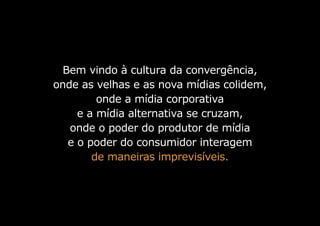 Bem vindo à cultura da convergência,
onde as velhas e as nova mídias colidem,
onde a mídia corporativa
e a mídia alternativa se cruzam,
onde o poder do produtor de mídia
e o poder do consumidor interagem
de maneiras imprevisíveis.
 