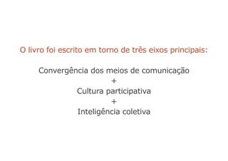 O livro foi escrito em torno de três eixos principais:
Convergência dos meios de comunicação
+
Cultura participativa
+
Inteligência coletiva
 