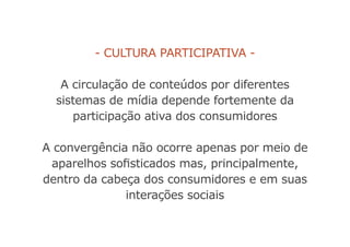 - Cultura participativa -
A circulação de conteúdos por diferentes
sistemas de mídia depende fortemente da
participação ativa dos consumidores
A convergência não ocorre apenas por meio de
aparelhos sofisticados mas, principalmente,
dentro da cabeça dos consumidores e em suas
interações sociais
 