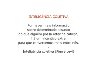 Inteligência coletiva
Por haver mais informação
sobre determinado assunto
do que alguém possa reter na cabeça,
há um incentivo extra
para que conversemos mais entre nós.
-
Inteligência coletiva (Pierre Levi)
 