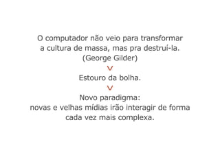 O computador não veio para transformar
a cultura de massa, mas pra destruí-la.
(George Gilder)
V
Estouro da bolha.
V
Novo paradigma:
novas e velhas mídias irão interagir de forma
cada vez mais complexa.
 