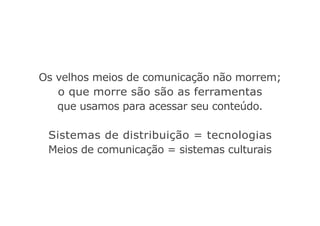 Os velhos meios de comunicação não morrem;
o que morre são são as ferramentas
que usamos para acessar seu conteúdo.
Sistemas de distribuição = tecnologias
Meios de comunicação = sistemas culturais
 