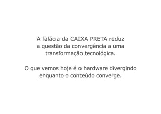 A falácia da caixa preta reduz
a questão da convergência a uma
transformação tecnológica.
O que vemos hoje é o hardware divergindo
enquanto o conteúdo converge.
 