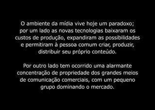 O ambiente da mídia vive hoje um paradoxo;
por um lado as novas tecnologias baixaram os
custos de produção, expandiram as possibilidades
e permitiram à pessoa comum criar, produzir,
distribuir seu próprio conteúdo.
Por outro lado tem ocorrido uma alarmante
concentração de propriedade dos grandes meios
de comunicação comerciais, com um pequeno
grupo dominando o mercado.
 