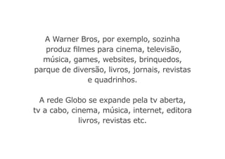 A Warner Bros, por exemplo, sozinha
produz filmes para cinema, televisão,
música, games, websites, brinquedos,
parque de diversão, livros, jornais, revistas
e quadrinhos.
A rede Globo se expande pela tv aberta,
tv a cabo, cinema, música, internet, editora
livros, revistas etc.
 
