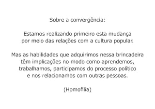 Sobre a convergência:
Estamos realizando primeiro esta mudança
por meio das relações com a cultura popular.
Mas as habilidades que adquirimos nessa brincadeira
têm implicações no modo como aprendemos,
trabalhamos, participamos do processo político
e nos relacionamos com outras pessoas.
(Homofilia)
 