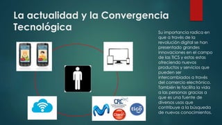 La actualidad y la Convergencia
Tecnológica Su importancia radica en
que a través de la
revolución digital se han
presentado grandes
innovaciones en el campo
de las TICS y estas estas
ofreciendo nuevos
productos y servicios que
pueden ser
intercambiados a través
del comercio electrónico.
También le facilita la vida
a las personas gracias a
que es una fuente de
diversos usos que
contribuye a la búsqueda
de nuevos conocimientos.
 