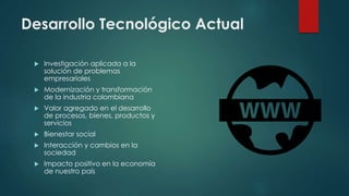 Desarrollo Tecnológico Actual
 Investigación aplicada a la
solución de problemas
empresariales
 Modernización y transformación
de la industria colombiana
 Valor agregado en el desarrollo
de procesos, bienes, productos y
servicios
 Bienestar social
 Interacción y cambios en la
sociedad
 Impacto positivo en la economía
de nuestro país
 
